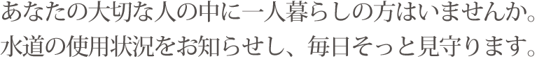 あなたの大切な人の中に一人暮らしの方はいませんか。水道の使用状況をお知らせし、毎日そっと見守ります。